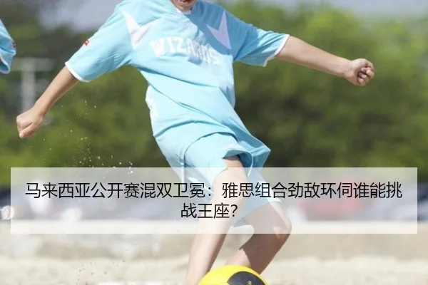 马来西亚公开赛混双卫冕：雅思组合劲敌环伺谁能挑战王座？