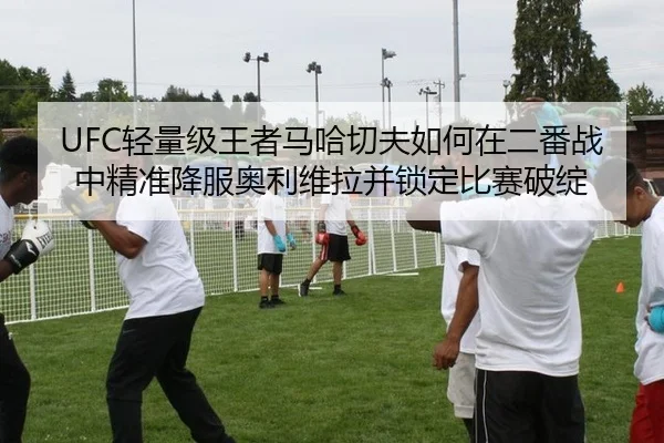 UFC轻量级王者马哈切夫如何在二番战中精准降服奥利维拉并锁定比赛破绽