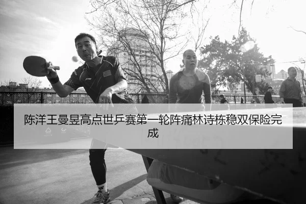 陈洋王曼昱高点世乒赛第一轮阵痛林诗栋稳双保险完成
